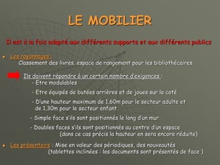LE MOBILIER
Il est à la fois adapté aux différents supports et aux différents publics
 Les rayonnages :
Classement des livres, espace de rangement pour les bibliothécaires.
Ils doivent répondre à un certain nombre d’exigences :
- Etre modulables
- Etre équipés de butées arrières et de joues sur le coté
- D’une hauteur maximum de 1,60m pour le secteur adulte et
de 1,30m pour le secteur enfant
- Simple face s’ils sont positionnés le long d’un mur
- Doubles faces s’ils sont positionnés au centre d’un espace
(dans ce cas précis la hauteur en sera encore réduite)
 Les présentoirs : Mise en valeur des périodiques, des nouveautés
(tablettes inclinées : les documents sont présentés de face )
 