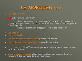 LE MOBILIER (suite)
 Les bacs à albums
Ils sont de deux types :
- Bacs bas, simple caisse de bois (80 cm x 80 cm) divisée en
quatre d’une profondeur de 25 cm destinée à recevoir les albums pour le
coin des petits.
- Bacs sur piètement, proposant les bandes dessinées.
 Les bacs à CD
 Les bacs à DVD
 Les tables, chaises, chauffeuses pour le coin adulte.
 Les poufs, coussins, tapis, podiums pour le coin enfant.
 La banque de prêt suffisamment spacieuse qui peut servir aussi d’espace
de travail interne.
 Un ou plusieurs chariots, utiles pour le retour des documents, et le
rangement des ouvrages dans les rayonnages.
 