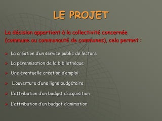 LE PROJET
La décision appartient à la collectivité concernée
(commune ou communauté de communes), cela permet :
 La création d’un service public de lecture
 La pérennisation de la bibliothèque
 Une éventuelle création d’emploi
 L’ouverture d’une ligne budgétaire
 L’attribution d’un budget d’acquisition
 L’attribution d’un budget d’animation
 