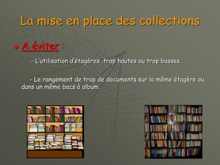La mise en place des collections
 A éviter :
- L’utilisation d’étagères trop hautes ou trop basses.
- Le rangement de trop de documents sur la même étagère ou
dans un même bacs à album.
 