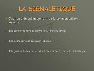 LA SIGNALETIQUE
 C’est un élément important de la communication
visuelle
 Elle permet de faire connaître l’existence du service
 Elle donne envie de découvrir les lieux
 Elle guide le lecteur ou le futur lecteur à l’intérieur de la bibliothèque
 
