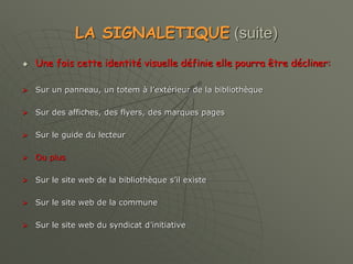 LA SIGNALETIQUE (suite)
 Une fois cette identité visuelle définie elle pourra être décliner:
 Sur un panneau, un totem à l’extérieur de la bibliothèque
 Sur des affiches, des flyers, des marques pages
 Sur le guide du lecteur
 Ou plus
 Sur le site web de la bibliothèque s’il existe
 Sur le site web de la commune
 Sur le site web du syndicat d’initiative
 
