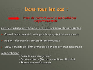 Dans tous les cas :
Prise de contact avec la Médiathèque
Départementale
Rôle de conseil pour l’obtention des diverses subventions possibles :
 Conseil départemental : aide pour les projets intercommunaux
 Région : aide pour les projets intercommunaux
 DRAC : crédits de l’Etat attribués selon des critères bien précis
Aide technique :
- Conseils en aménagement
- Services divers (formation, action culturelle)
- Ressources en documents
 