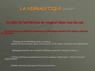 LA SIGNALETIQUE (suite)
Au-delà de l’esthétique du visuel et dans tous les cas :
Les informations extérieurs concernant la bibliothèque doivent être claires, précises
et efficaces.
 - Fléchage de la bibliothèque dans la commune :
permet à la fois de savoir que le service existe et de trouver facilement son emplacement
 - Marquage extérieur sur ou devant le bâtiment (pancarte, enseigne, fresque…)
 - Vitrine extérieure (présentation de livres, panneaux thématiques… infos à renouveler
régulièrement)
 - Panneau indicateur des jours et heures d’ouverture.
 