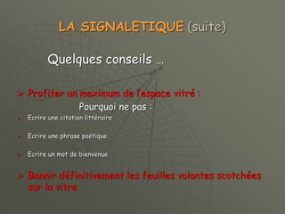 LA SIGNALETIQUE (suite)
Quelques conseils …
 Profiter un maximum de l’espace vitré :
Pourquoi ne pas :
 Ecrire une citation littéraire
 Ecrire une phrase poétique
 Ecrire un mot de bienvenue
 Bannir définitivement les feuilles volantes scotchées
sur la vitre
 