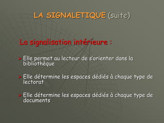 LA SIGNALETIQUE (suite)
La signalisation intérieure :
 Elle permet au lecteur de s’orienter dans la
bibliothèque
 Elle détermine les espaces dédiés à chaque type de
lectorat
 Elle détermine les espaces dédiés à chaque type de
documents
 