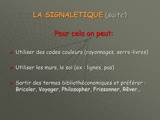 LA SIGNALETIQUE (suite)
Pour cela on peut:
 Utiliser des codes couleurs (rayonnages, serre-livres)
 Utiliser les murs, le sol (ex : lignes, pas)
 Sortir des termes bibliothéconomiques et préférer :
Bricoler, Voyager, Philosopher, Frissonner, Rêver…
 