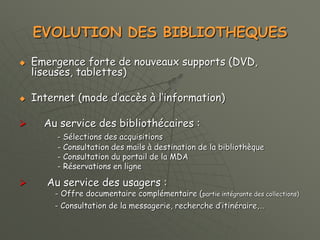 EVOLUTION DES BIBLIOTHEQUES
 Emergence forte de nouveaux supports (DVD,
liseuses, tablettes)
 Internet (mode d’accès à l’information)
 Au service des bibliothécaires :
- Sélections des acquisitions
- Consultation des mails à destination de la bibliothèque
- Consultation du portail de la MDA
- Réservations en ligne
 Au service des usagers :
- Offre documentaire complémentaire (partie intégrante des collections)
- Consultation de la messagerie, recherche d’itinéraire,…
 