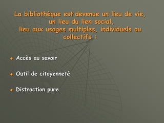 La bibliothèque est devenue un lieu de vie,
un lieu du lien social,
lieu aux usages multiples, individuels ou
collectifs :
 Accès au savoir
 Outil de citoyenneté
 Distraction pure
 