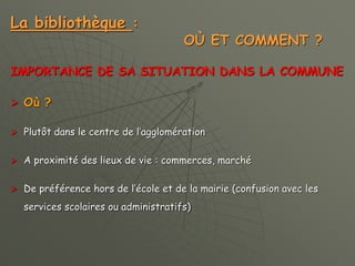 La bibliothèque :
OÙ ET COMMENT ?
IMPORTANCE DE SA SITUATION DANS LA COMMUNE
 Où ?
 Plutôt dans le centre de l’agglomération
 A proximité des lieux de vie : commerces, marché
 De préférence hors de l’école et de la mairie (confusion avec les
services scolaires ou administratifs)
 