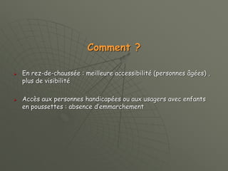 Comment ?
 En rez-de-chaussée : meilleure accessibilité (personnes âgées) ,
plus de visibilité
 Accès aux personnes handicapées ou aux usagers avec enfants
en poussettes : absence d’emmarchement
 