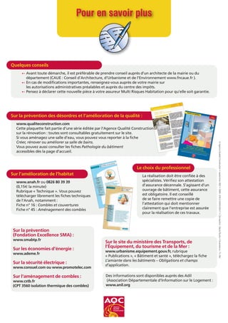 Pour en savoir plus
Quelques conseils
† Avant toute démarche, il est préférable de prendre conseil auprès d’un architecte de la mairie ou du
département (CAUE : Conseil d’Architecture, d’Urbanisme et de l’Environnement www.fncaue.fr ).
† En cas de modifications importantes, renseignez-vous auprès de votre mairie sur
les autorisations administratives préalables et auprès du centre des impôts.
† Pensez à déclarer cette nouvelle pièce à votre assureur Multi Risques Habitation pour qu’elle soit garantie.
Sur la prévention des désordres et l’amélioration de la qualité :
www.qualiteconstruction.com
Cette plaquette fait partie d’une série éditée par l’Agence Qualité Construction
sur la rénovation : toutes sont consultables gratuitement sur le site.
Si vous aménagez une salle d’eau, vous pouvez vous reporter à la fiche
Créer, rénover ou améliorer sa salle de bains.
Vous pouvez aussi consulter les fiches Pathologie du bâtiment
accessibles dès la page d’accueil.
Sur l’amélioration de l’habitat
www.anah.fr ou 0826 80 39 39
(0,15€ la minute)
Rubrique « Technique ». Vous pouvez
télécharger librement les fiches techniques
de l’Anah, notamment :
Fiche n° 16 : Combles et couvertures
Fiche n° 45 : Aménagement des combles
Sur le site du ministère des Transports, de
l’Équipement, du tourisme et de la Mer :
www.urbanisme.equipement.gouv.fr, rubrique
« Publications », « Bâtiment et santé », téléchargez la fiche
L’amiante dans les bâtiments – Obligations et champs
d’application.
Sur la prévention
(Fondation Excellence SMA) :
www.smabtp.fr
Sur les économies d’énergie :
www.ademe.fr
Sur la sécurité électrique :
www.consuel.com ou www.promotelec.com
Sur l‘aménagement de combles :
www.cstb.fr
(CPT 3560 isolation thermique des combles)
Salle
de bains
Rénover son habitation
Cette plaque
tte est éditée
par l’Agen
ce Qualité
Constr
uction,
associa
tion dont la mission
est d’amél
iorer la qualité
des constru
ctions
et des rénova
tions.
Elle a été rédigé
e avec le concou
rs de représe
ntants
de l’ANAH
, l’ANIL,
de l’INC, du Ministè
re du Logem
ent, des contrô
leurs techniq
ues et des profess
ionnels
.
Créer ou rénover
sa salle de bains
Quelques conseils pour éviter les désordres
La création ou la modification d’une
cuisine doit être mûrement réfléchie Compte-tenu de plusieurs contraintes techniques, il
sera peut-être nécessaire
d’adapter votre projet de départ Il est important de veiller au respect des quelques conseils suivants
©AQC
Le choix du professionnel
La réalisation doit être confiée à des
spécialistes. Vérifiez son attestation
d’assurance décennale. S’agissant d’un
ouvrage de bâtiment, cette assurance
est obligatoire. Il est conseillé
de se faire remettre une copie de
l’attestation qui doit mentionner
clairement que l’entreprise est assurée
pour la réalisation de ces travaux.
Des informations sont disponibles auprès des Adil
(Association Départementale d’Information sur le Logement :
www.anil.org
©AgenceQualitéConstruction•septembre2007•ISBN:978-2-35443-004-7•Conception:SépiaStudio•Illustrations:Th.Bel
 