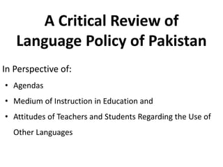 A Critical Review of
Language Policy of Pakistan
In Perspective of:
• Agendas
• Medium of Instruction in Education and
• Attitudes of Teachers and Students Regarding the Use of
Other Languages
 