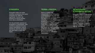 !
ETNOGRFIA!
!
Etnograﬁa implica em tentar
entender as pessoas como seres
embutidos em redes de
signiﬁcado. É pensar nas
pessoas da mesma maneira
como elas se identiﬁcam. !
!
Um dos principais aspectos da
etnograﬁa é a participação: você
entende os aspectos de outra
cultura vivenciando-a: indo lá,
estando lá, fazendo as coisas
que eles fazem e como eles
fazem.
!
TEORIA + PRÁTICA!
!
Teoria e a prática são
inseparáveis: o fazer etnográﬁco
é perpassado o tempo todo pela
teoria. Antes de ir a campo, para
nos informarmos de todo o
conhecimento produzido sobre a
temática e o grupo a ser
pesquisado; no campo, ao ser o
nosso olhar e nosso escutar
guiado, moldado e disciplinado
pela teoria; ao voltar e escrever,
pondo em ordem os fatos, isto é,
traduzindo os fatos e
emoldurando-os numa teoria
interpretativa.
!
NETNOGRAFIA /
ETNOGRAFIA VIRTUAL!
!
Etnograﬁa virtual é a metodologia
de pesquisa que busca a coleta
de dados através do ambiente
virtual, utilizando os diversos
materiais disponíveis na rede.O
pesquisador pode fazer uma
análise, interpretar e observar
uma comunidade, mesmo que
seja no “ciberespaço".!
 