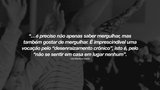 “…é preciso não apenas saber mergulhar, mas
também gostar de mergulhar. É imprescindível uma
vocação pelo “desenraizamento crônico”, isto é, pelo
“não se sentir em casa em lugar nenhum”.  
Urpi Montoya Uriarte
 