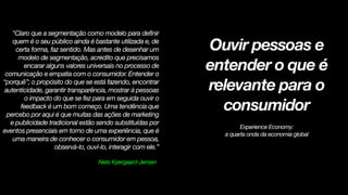 !
!
"Claro que a segmentação como modelo para definir
quem é o seu público ainda é bastante utilizada e, de
certa forma, faz sentido. Mas antes de desenhar um
modelo de segmentação, acredito que precisamos
encarar alguns valores universais no processo de
comunicação e empatia com o consumidor. Entender o
“porquê”; o propósito do que se está fazendo, encontrar
autenticidade, garantir transparência, mostrar à pessoas
o impacto do que se fez para em seguida ouvir o
feedback é um bom começo. Uma tendência que
percebo por aqui é que muitas das ações de marketing
e publicidade tradicional estão sendo substituídas por
eventos presenciais em torno de uma experiência, que é
uma maneira de conhecer o consumidor em pessoa,
observá-lo, ouvi-lo, interagir com ele.”
Niels Kjærgaard-Jensen
!
Ouvir pessoas e
entender o que é
relevante para o
consumidor
!
Experience Economy:
a quarta onda da economia global
 