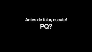 Antes de falar, escute!
PQ?
 