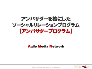 Copyright ⓒ2013 Agile Media Network, Inc. All rights reserved.
Agile Media Network
アンバサダーを核にした
ソーシャルリレーションプログラム
[アンバサダープログラム]
 