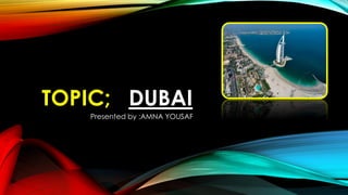 TOPIC; DUBAI
Presented by ;AMNA YOUSAF
 