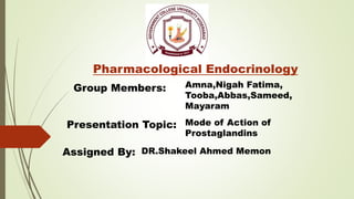 Pharmacological Endocrinology
Group Members: Amna,Nigah Fatima,
Tooba,Abbas,Sameed,
Mayaram
Presentation Topic: Mode of Action of
Prostaglandins
Assigned By: DR.Shakeel Ahmed Memon
 