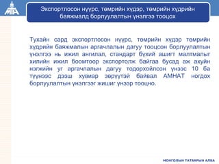 МОНГОЛЫН ТАТВАРЫН АЛБА
Тухайн сард экспортлосон нүүрс, төмрийн хүдэр төмрийн
хүдрийн баяжмалын аргачлалын дагуу тооцсон борлуулалтын
үнэлгээ нь ижил ангилал, стандарт бүхий ашигт малтмалыг
хилийн ижил боомтоор экспортолж байгаа бусад аж ахуйн
нэгжийн уг аргачлалын дагуу тодорхойлсон үнээс 10 ба
түүнээс дээш хувиар зөрүүтэй байвал АМНАТ ногдох
борлуулалтын үнэлгээг жишиг үнээр тооцно.
Экспортлосон нүүрс, төмрийн хүдэр, төмрийн хүдрийн
баяжмалд борлуулалтын үнэлгээ тооцох
 