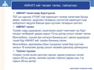 МОНГОЛЫН ТАТВАРЫН АЛБА
 АМНАТ төлөгчөөр бүртгүүлэх
ТЕГ-ын харъяа УТОХГ-тай харилцагч татвар төлөгчөөс бусад
аймаг, нийслэл, дүүргийн татварын хэлтэстэй харилцагч нар
олборлолт явуулж байгаа орон нутгийн татварын хэлтэст
 АМНАТ төлөх
Тухайн сард худалдсан, ашигласан ашигт малтмал тус бүрт
ногдох төлбөрийг дараа сарын 10-ны дотор улсын төсөвт төлнө
Монголбанк, түүний эрх олгосон банкинд алт, мөнгө худалдсан
тухай бүр АМНАТ-ийг тухайн банкинд төлнө
Монголбанк, арилжааны банк тушаасан тухай бүр суутгаж
ажлын 10 хоногийн дотор улсын төсвийн дансанд шилжүүлнэ.
 Тайлан тушаах
Улирал тутам өссөн дүнгээр гаргаж, дараа улирлын эхний
сарын 20-ны дотор, жилийн эцсийн тайланг дараа оны 1-р
сарын 20-ны дотор
АМНАТ-ийг төсөвт төлөх, тайлагнах
 