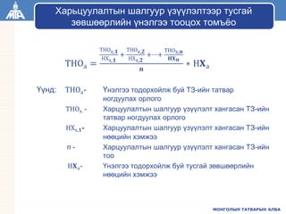 МОНГОЛЫН ТАТВАРЫН АЛБА
ТНОа =
ТНОх,𝟏
НХх,𝟏
+
ТНОх,𝟐
НХх,𝟐
+⋯+
ТНОх,𝒏
𝐇𝐗 𝒏
𝒏
∗ Н𝐗а
Үүнд: ТНОа- Үнэлгээ тодорхойлж буй ТЗ-ийн татвар
ногдуулах орлого
ТНОх - Харцуулалтын шалгуур үзүүлэлт хангасан ТЗ-ийн
татвар ногдуулах орлого
НХх,𝟏- Харцуулалтын шалгуур үзүүлэлт хангасан ТЗ-ийн
нөөцийн хэмжээ
n - Харцуулалтын шалгуур үзүүлэлт хангасан ТЗ-ийн
тоо
Н𝐗а- Үнэлгээ тодорхойлж буй тусгай зөвшөөрлийн
нөөцийн хэмжээ
Харьцуулалтын шалгуур үзүүлэлтээр тусгай
зөвшөөрлийн үнэлгээ тооцох томъёо
 