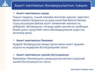 МОНГОЛЫН ТАТВАРЫН АЛБА
 Ашигт малтмалын хүдэр
Газрын гадаргуу, түүний хэвлийд геологийн хувьсал, өөрчлөлт,
физик-химийн процессын үр дүнд үүсэж бий болсон бөгөөд
түүнд агуулагдаж байгаа ашигт элементийг (металл) нь
олборлож, боловсруулж, ялгахад эдийн засгийн ач холбогдол
бүхий уулын чулуулгийг хэлнэ (боловсруулаагүй нүүрс энэ
ангилалд орно).
 Ашигт малтмалын баяжмал
Хүдрийг боловсруулах явцад гаргаж авсан ашигт эрдсийн
агуулга нь өндөрссөн бүтээгдэхүүнийг хэлнэ.
 Ашигт малтмалын эцсийн бүтээгдэхүүн
Баяжмалыг боловсруулж цэвэршүүлсэн металл (нүүрсний
эцсийн бүтээгдэхүүн)-ыг хэлнэ.
Ашигт малтмалын боловсруулалтын түвшин
 