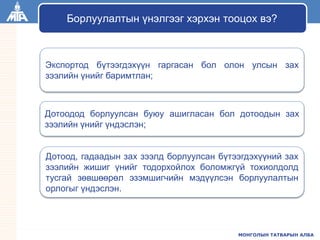МОНГОЛЫН ТАТВАРЫН АЛБА
Экспортод бүтээгдэхүүн гаргасан бол олон улсын зах
зээлийн үнийг баримтлан;
Дотоодод борлуулсан буюу ашигласан бол дотоодын зах
зээлийн үнийг үндэслэн;
Дотоод, гадаадын зах зээлд борлуулсан бүтээгдэхүүний зах
зээлийн жишиг үнийг тодорхойлох боломжгүй тохиолдолд
тусгай зөвшөөрөл эзэмшигчийн мэдүүлсэн борлуулалтын
орлогыг үндэслэн.
Борлуулалтын үнэлгээг хэрхэн тооцох вэ?
 