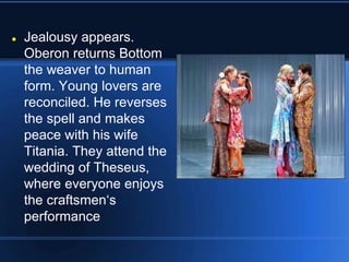  Jealousy appears.
Oberon returns Bottom
the weaver to human
form. Young lovers are
reconciled. He reverses
the spell and makes
peace with his wife
Titania. They attend the
wedding of Theseus,
where everyone enjoys
the craftsmen‘s
performance
 