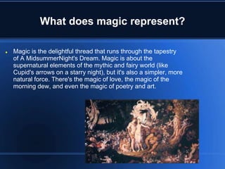 What does magic represent?
 Magic is the delightful thread that runs through the tapestry
of A MidsummerNight's Dream. Magic is about the
supernatural elements of the mythic and fairy world (like
Cupid's arrows on a starry night), but it's also a simpler, more
natural force. There's the magic of love, the magic of the
morning dew, and even the magic of poetry and art.
 