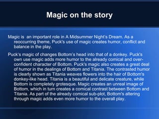 Magic on the story
Magic is an important role in A Midsummer Night’s Dream. As a
reoccurring theme, Puck's use of magic creates humor, conflict and
balance in the play.
Puck‘s magic of changes Bottom’s head into that of a donkey. Puck's
own use magic adds more humor to the already comical and over-
confident character of Bottom. Puck's magic also creates a great deal
of humor in the dealings of Bottom and Titania. The contrasted humor
is clearly shown as Titania weaves flowers into the hair of Bottom's
donkey-like head. Titania is a beautiful and delicate creature, while
Bottom is completely grotesque. Magic creates an unreal image of
Bottom, which in turn creates a comical contrast between Bottom and
Titania. As part of the already comical sub-plot, Bottom's altering
through magic adds even more humor to the overall play.
 