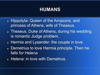 HUMANS
 Hippolyta: Queen of the Amazons, and
princess of Athens, wife of Theseus.
 Theseus, Duke of Athens, during his wedding
is romantic Judge problem.
 Hermia and Lysander: the couple in love.
 Demetrius to love Hermia principle. Then he
falls for Helena
 Helena: in love with Demetrius.
 