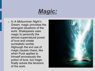 Magic:
 In A Midsummer Night’s
Dream, magic provokes the
strangest situations of the
work. Shakspeare uses
magic to personify the
almost supernatural power
of love and create
surrealistic worlds.
Alghough the evil use of
magic causes chaos, like
when Puck applies to
himself erroneously the
potion of love, but magic
finally solves the tensions
of the work.
 
