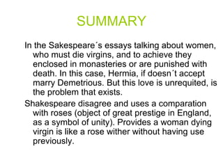 SUMMARY
In the Sakespeare´s essays talking about women,
who must die virgins, and to achieve they
enclosed in monasteries or are punished with
death. In this case, Hermia, if doesn´t accept
marry Demetrious. But this love is unrequited, is
the problem that exists.
Shakespeare disagree and uses a comparation
with roses (object of great prestige in England,
as a symbol of unity). Provides a woman dying
virgin is like a rose wither without having use
previously.
 