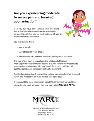 Are you experiencing moderate
to severe pain and burning
upon urination?

If so, you may have a UTI (Urinary Tract Infection).
Medical Affiliated Research Center is currently
conducting a clinical trial for the treatment of women
with urinary tract infections.

You may qualify if you:

   • Are a female

   • Are at least 19 years of age

   • Have moderate to severe pain and burning upon urination

The goal of this study is to evaluate the safety and efficacy of
Phenazopyridine Hydrochloride Tablets as a pain reliever for moderate to
severe pain associated with Urinary Tract Infections. In addition, all
qualified participants will receive antibiotic treatment.

Qualified participants will receive financial compensation for their time and
travel, and will receive all study-related care at no cost.

If you would like more information about this clinical trial we would be
pleased to discuss it with you. Just give us a call at 256-564-7175.




                      Medical Affiliated Research Center
                           303 Williams Avenue
                            Building 5, Suite 512
                           Huntsville, AL 35801
 