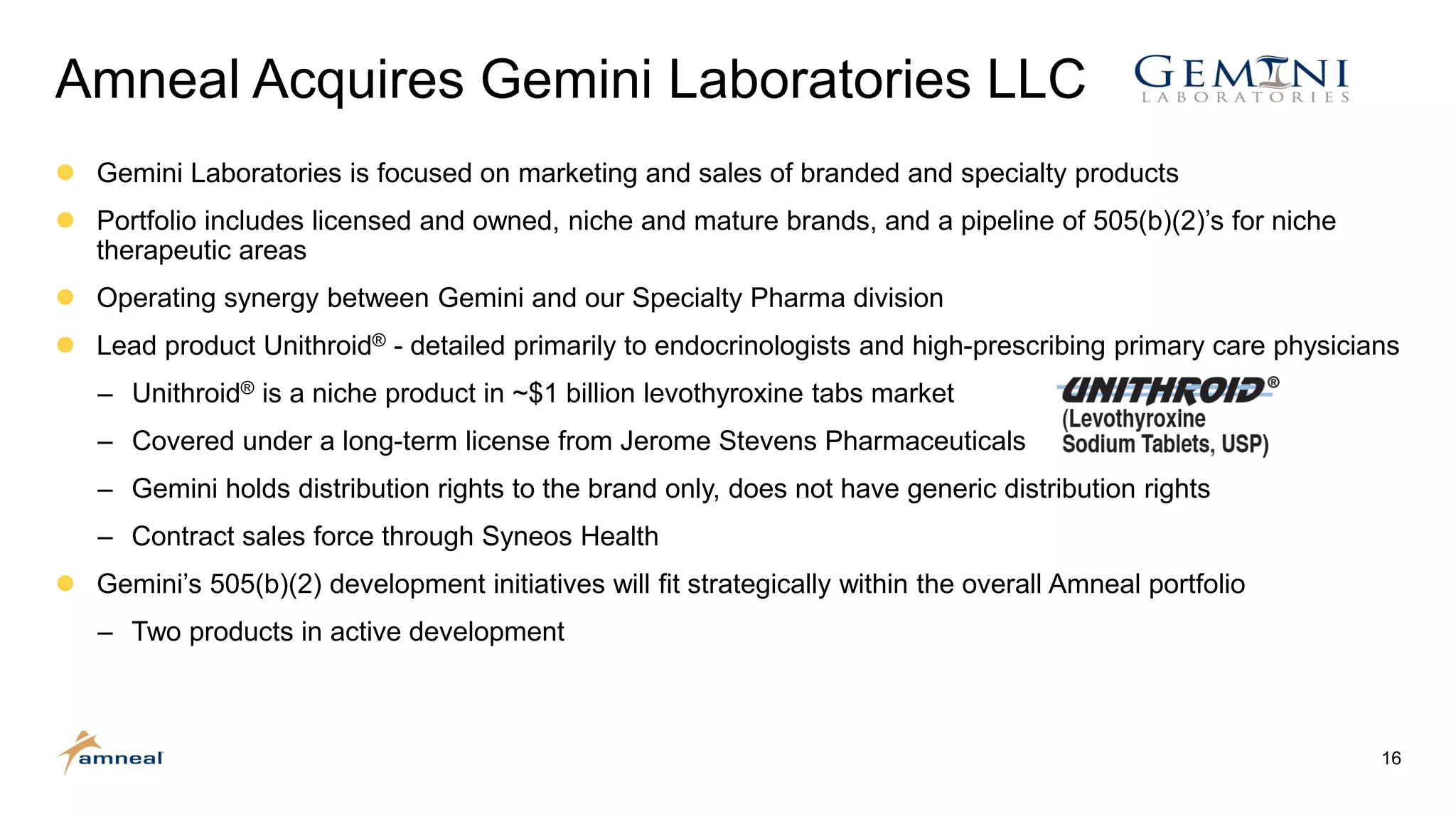 16
Amneal Acquires Gemini Laboratories LLC
 Gemini Laboratories is focused on marketing and sales of branded and specialty products
 Portfolio includes licensed and owned, niche and mature brands, and a pipeline of 505(b)(2)’s for niche
therapeutic areas
 Operating synergy between Gemini and our Specialty Pharma division
 Lead product Unithroid® - detailed primarily to endocrinologists and high-prescribing primary care physicians
‒ Unithroid® is a niche product in ~$1 billion levothyroxine tabs market
‒ Covered under a long-term license from Jerome Stevens Pharmaceuticals
‒ Gemini holds distribution rights to the brand only, does not have generic distribution rights
‒ Contract sales force through Syneos Health
 Gemini’s 505(b)(2) development initiatives will fit strategically within the overall Amneal portfolio
‒ Two products in active development
 