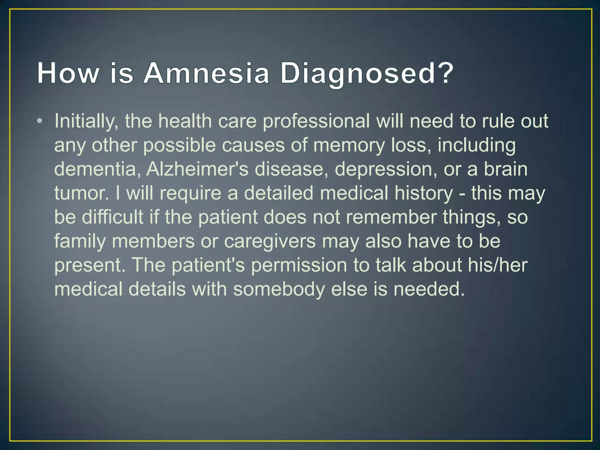 • Initially, the health care professional will need to rule out
  any other possible causes of memory loss, including
  dementia, Alzheimer's disease, depression, or a brain
  tumor. I will require a detailed medical history - this may
  be difficult if the patient does not remember things, so
  family members or caregivers may also have to be
  present. The patient's permission to talk about his/her
  medical details with somebody else is needed.
 