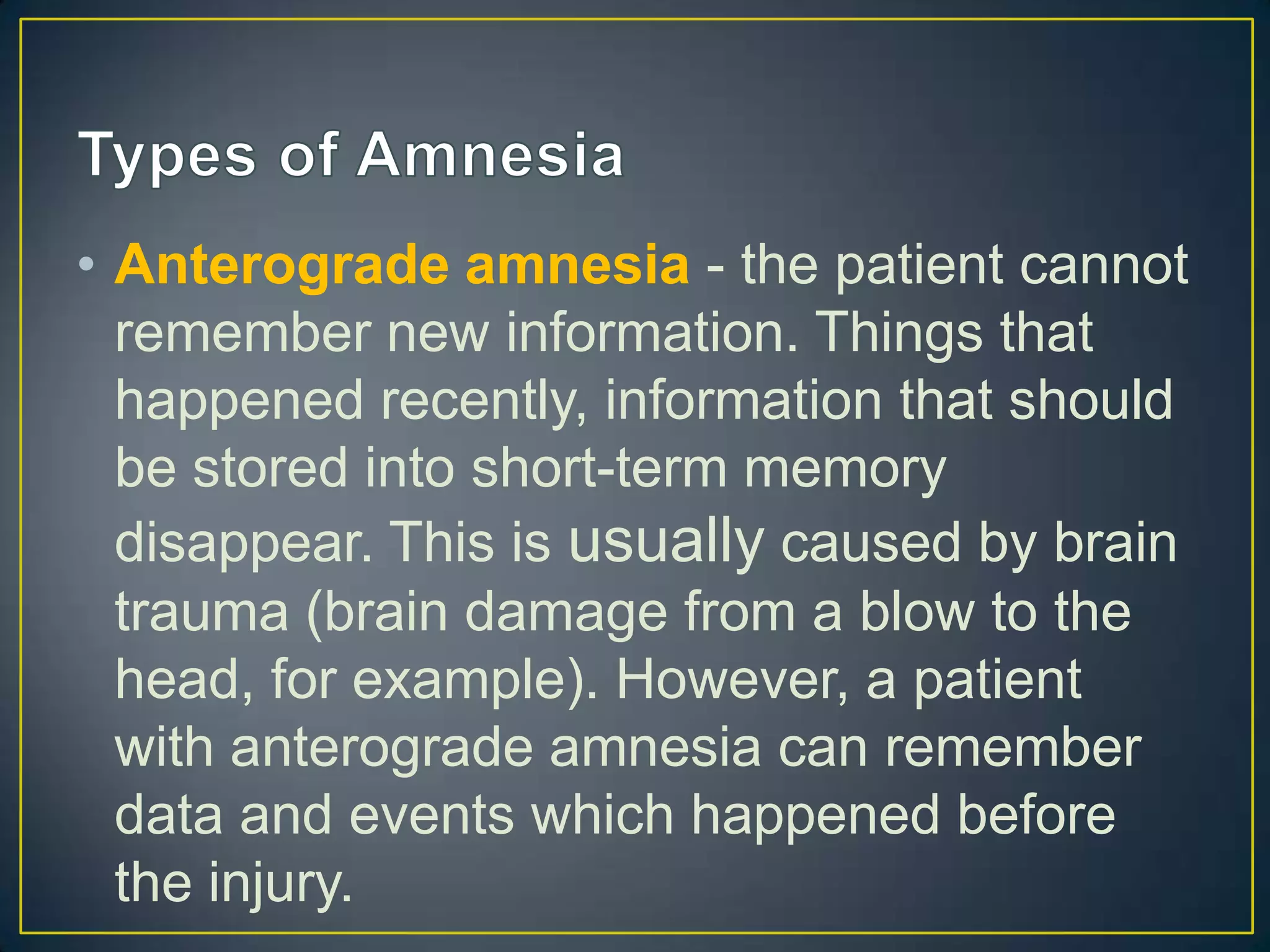 • Anterograde amnesia - the patient cannot
  remember new information. Things that
  happened recently, information that should
  be stored into short-term memory
  disappear. This is usually caused by brain
  trauma (brain damage from a blow to the
  head, for example). However, a patient
  with anterograde amnesia can remember
  data and events which happened before
  the injury.
 