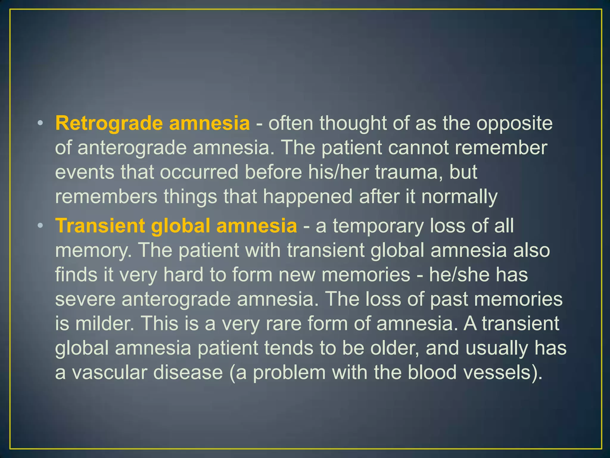 • Retrograde amnesia - often thought of as the opposite
  of anterograde amnesia. The patient cannot remember
  events that occurred before his/her trauma, but
  remembers things that happened after it normally
• Transient global amnesia - a temporary loss of all
  memory. The patient with transient global amnesia also
  finds it very hard to form new memories - he/she has
  severe anterograde amnesia. The loss of past memories
  is milder. This is a very rare form of amnesia. A transient
  global amnesia patient tends to be older, and usually has
  a vascular disease (a problem with the blood vessels).
 