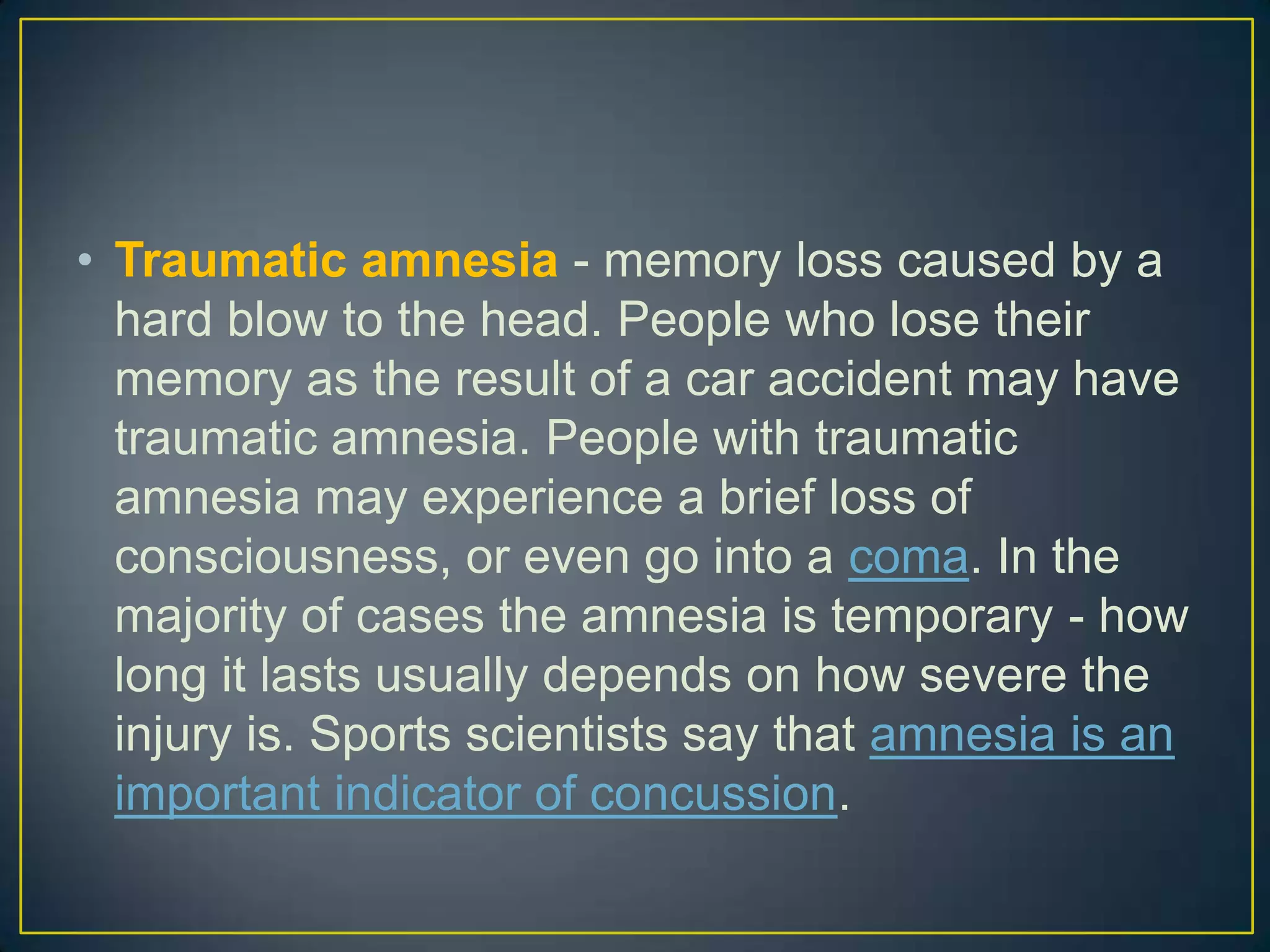 • Traumatic amnesia - memory loss caused by a
  hard blow to the head. People who lose their
  memory as the result of a car accident may have
  traumatic amnesia. People with traumatic
  amnesia may experience a brief loss of
  consciousness, or even go into a coma. In the
  majority of cases the amnesia is temporary - how
  long it lasts usually depends on how severe the
  injury is. Sports scientists say that amnesia is an
  important indicator of concussion.
 