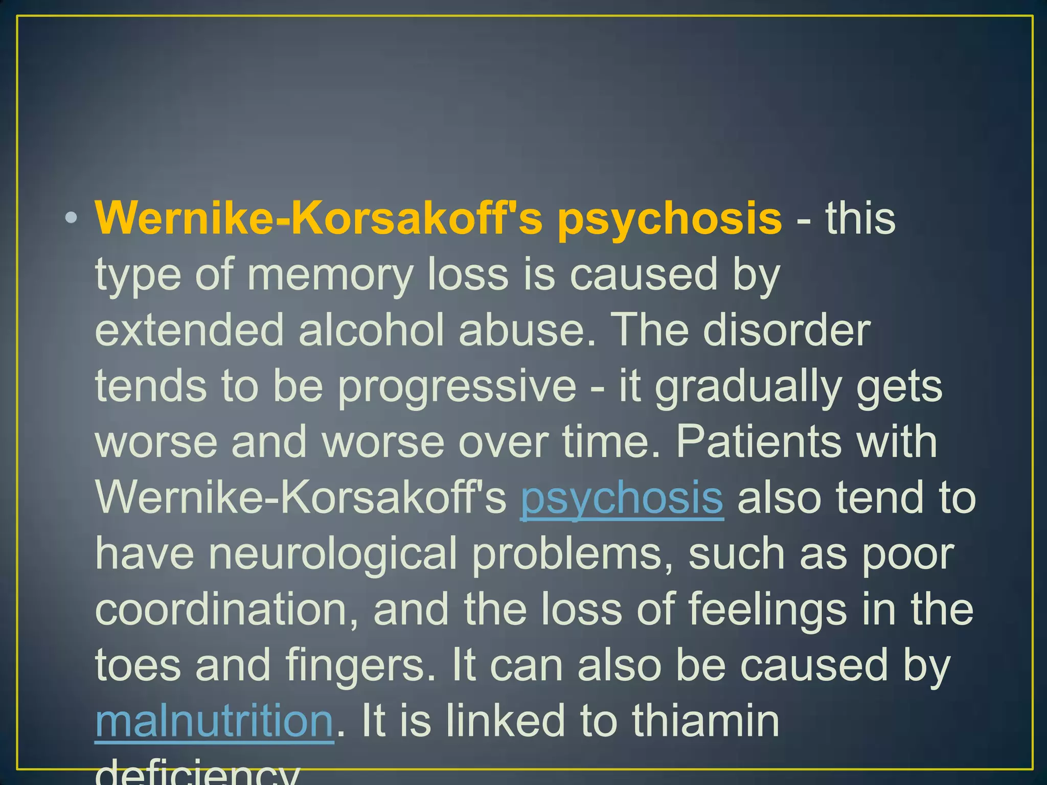 • Wernike-Korsakoff's psychosis - this
  type of memory loss is caused by
  extended alcohol abuse. The disorder
  tends to be progressive - it gradually gets
  worse and worse over time. Patients with
  Wernike-Korsakoff's psychosis also tend to
  have neurological problems, such as poor
  coordination, and the loss of feelings in the
  toes and fingers. It can also be caused by
  malnutrition. It is linked to thiamin
 