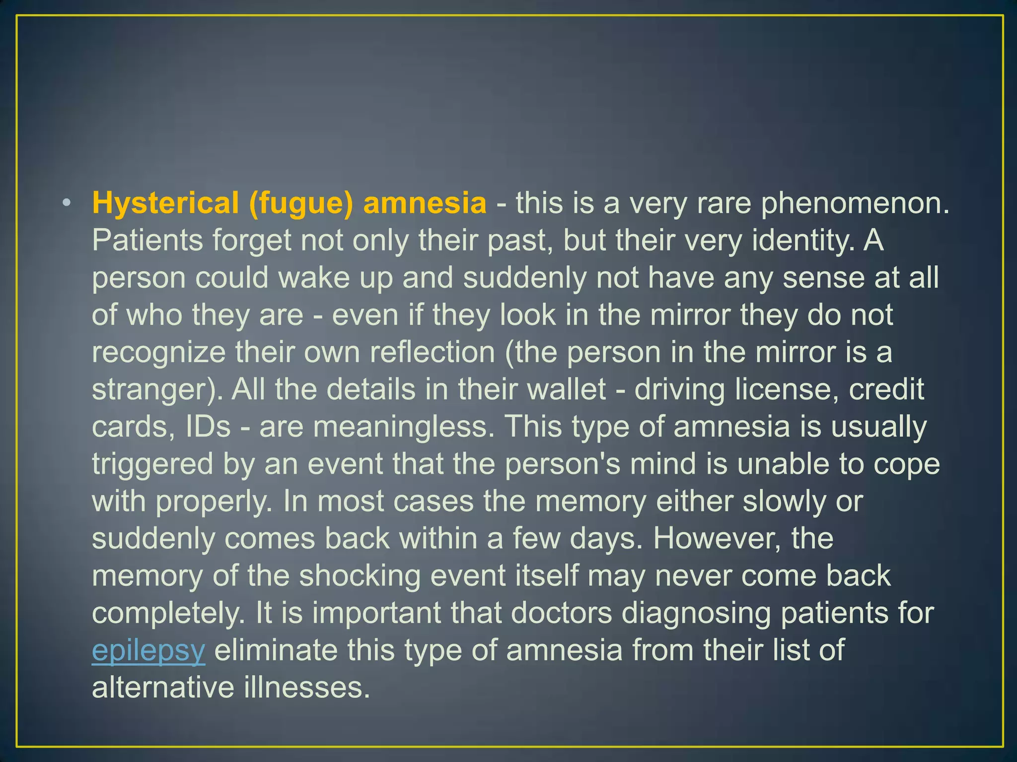 • Hysterical (fugue) amnesia - this is a very rare phenomenon.
  Patients forget not only their past, but their very identity. A
  person could wake up and suddenly not have any sense at all
  of who they are - even if they look in the mirror they do not
  recognize their own reflection (the person in the mirror is a
  stranger). All the details in their wallet - driving license, credit
  cards, IDs - are meaningless. This type of amnesia is usually
  triggered by an event that the person's mind is unable to cope
  with properly. In most cases the memory either slowly or
  suddenly comes back within a few days. However, the
  memory of the shocking event itself may never come back
  completely. It is important that doctors diagnosing patients for
  epilepsy eliminate this type of amnesia from their list of
  alternative illnesses.
 