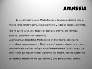 Amnesia
La inteligencia innata de Martín Merser lo llevaba a quitarse la vida: su
historia como narcotraficante, su esposa muerta y todas las personas que mató.
Pero no quería suicidarse, después de todo para él la vida era hermosa.
Entonces, decidió borrarse la memoria.
Una mañana, al despertarse, Martín sentía un gran dolor de cabeza y no
recordaba ni su propio nombre. Al rato, empezó a recoger objetos de su cuarto
y entre ellos encontró un farol que le servía como linterna. Cuando estaba por
salir escuchó que alguien arañaba la puerta de su placard, abrió la puerta y vio
un monstruo amorfo con una boca enorme y unas garras aún más grandes.
 