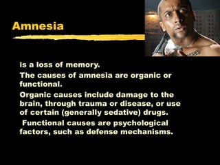 Amnesia
is a loss of memory.
The causes of amnesia are organic or
functional.
Organic causes include damage to the
brain, through trauma or disease, or use
of certain (generally sedative) drugs.
Functional causes are psychological
factors, such as defense mechanisms.

 