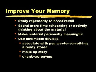 Improve Your Memory
 Study repeatedly to boost recall
 Spend more time rehearsing or actively
thinking about the material
 Make material personally meaningful
 Use mnemonic devices
 associate with peg words--something
already stored
 make up story
 chunk--acronyms

 