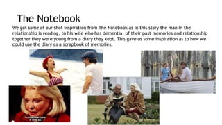 The Notebook 
We got some of our shot inspiration from The Notebook as in this story the man in the 
relationship is reading, to his wife who has dementia, of their past memories and relationship 
together they were young from a diary they kept. This gave us some inspiration as to how we 
could use the diary as a scrapbook of memories. 
 