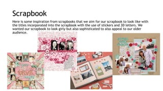 Scrapbook 
Here is some inspiration from scrapbooks that we aim for our scrapbook to look like with 
the titles incorporated into the scrapbook with the use of stickers and 3D letters. We 
wanted our scrapbook to look girly but also sophisticated to also appeal to our older 
audience. 
 