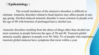 Epidemiology :
The overall incidence of the amnesive disorders is difficult to
estimate. Amnestic disorders related to head injuries may affect people in any
age group. Alcohol-induced amnestic disorder is most common in people over
the age of 40 with histories of prolonged heavy alcohol use.
Amnestic disorders resulting from the abuse of drugs other than alcohol are
most common in people between the ages of 20 and 40. Transient global
amnesia usually appears in people over 50. Only 3% of people who experience
transient global amnesia have symptoms that recur within a year.
 