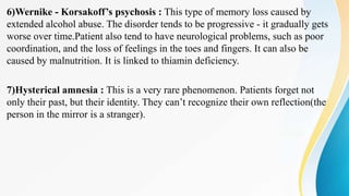 6)Wernike - Korsakoff’s psychosis : This type of memory loss caused by
extended alcohol abuse. The disorder tends to be progressive - it gradually gets
worse over time.Patient also tend to have neurological problems, such as poor
coordination, and the loss of feelings in the toes and fingers. It can also be
caused by malnutrition. It is linked to thiamin deficiency.
7)Hysterical amnesia : This is a very rare phenomenon. Patients forget not
only their past, but their identity. They can’t recognize their own reflection(the
person in the mirror is a stranger).
 